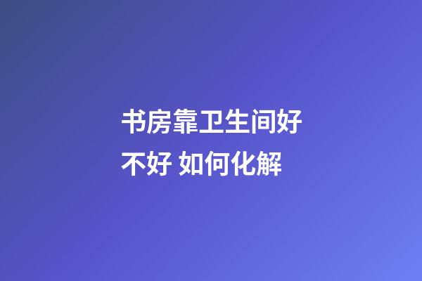 书房靠卫生间好不好 如何化解